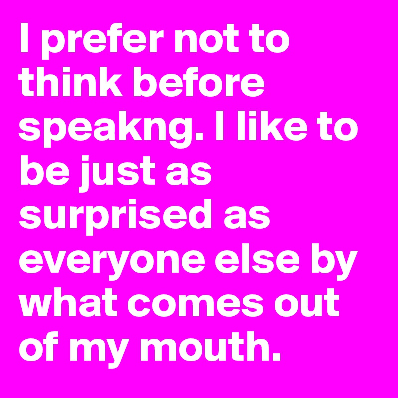 I prefer not to think before speakng. I like to be just as surprised as everyone else by what comes out of my mouth.