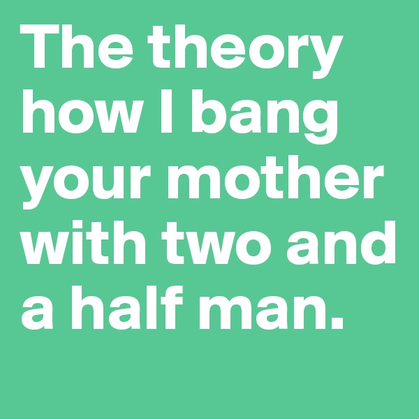 The theory how I bang your mother with two and a half man.