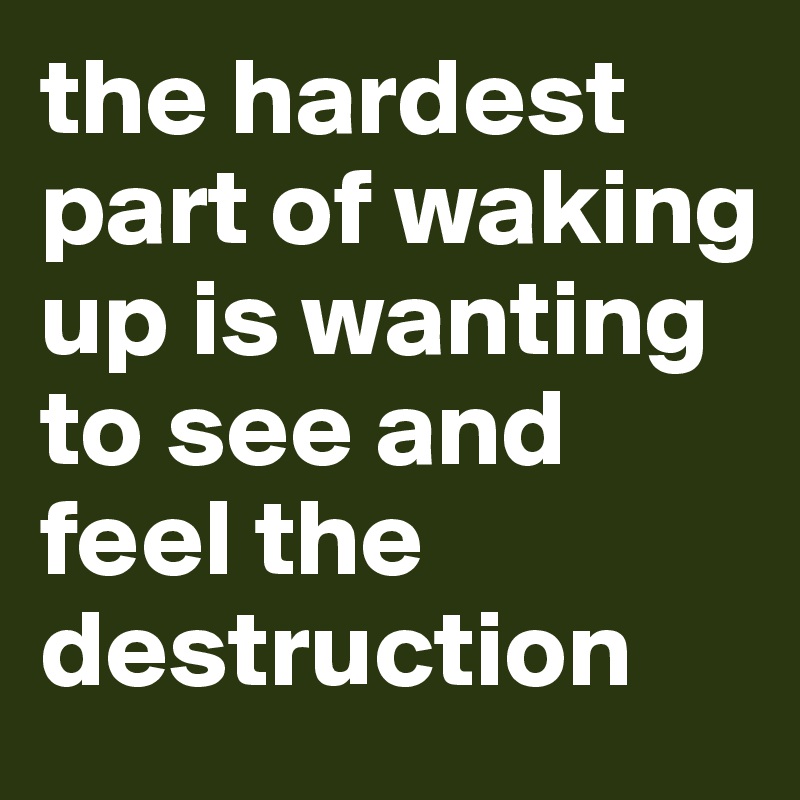 the hardest part of waking up is wanting to see and feel the destruction