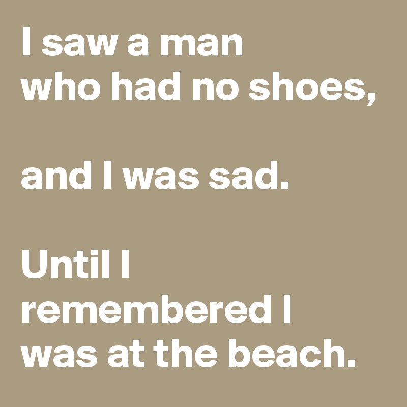 I saw a man
who had no shoes,

and I was sad.

Until I remembered I was at the beach.