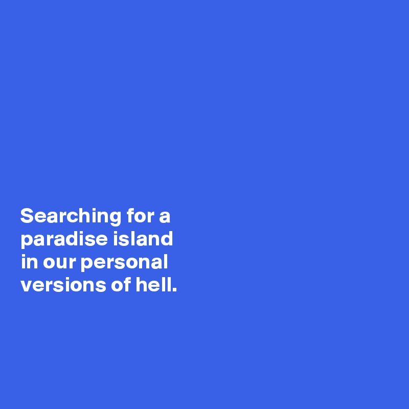 







Searching for a 
paradise island 
in our personal 
versions of hell. 



