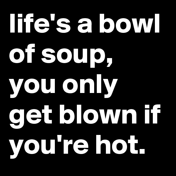 life's a bowl of soup, you only get blown if you're hot.