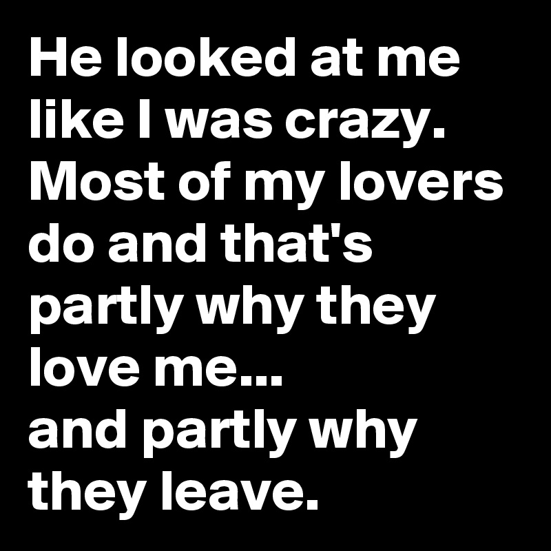 He looked at me like I was crazy. Most of my lovers do and that's partly why they love me...
and partly why they leave.