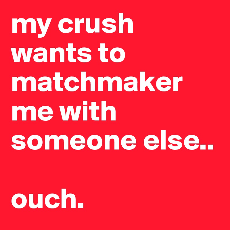 my crush wants to matchmaker me with someone else..

ouch.