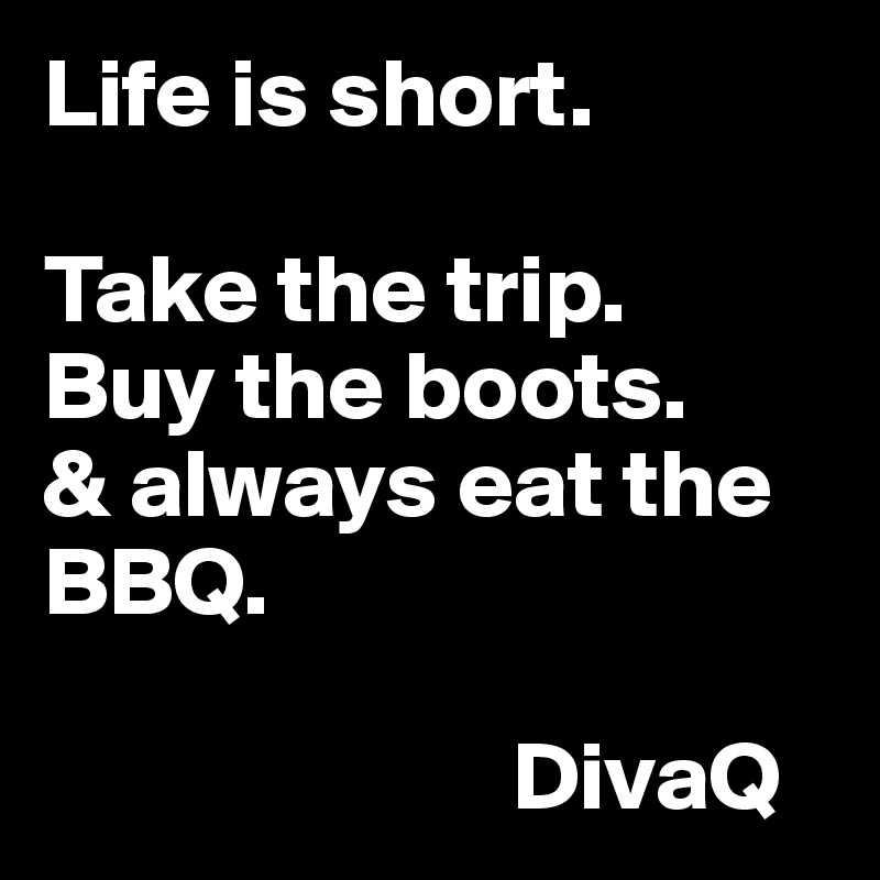 Life is short. 

Take the trip. 
Buy the boots. 
& always eat the BBQ. 

                        DivaQ