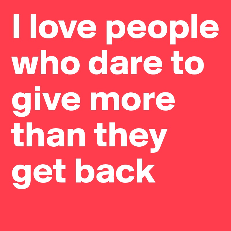 I love people who dare to give more than they get back