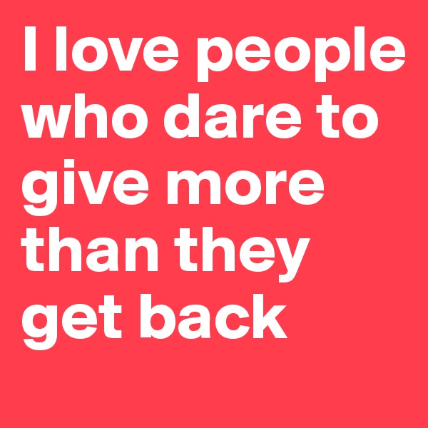 I love people who dare to give more than they get back