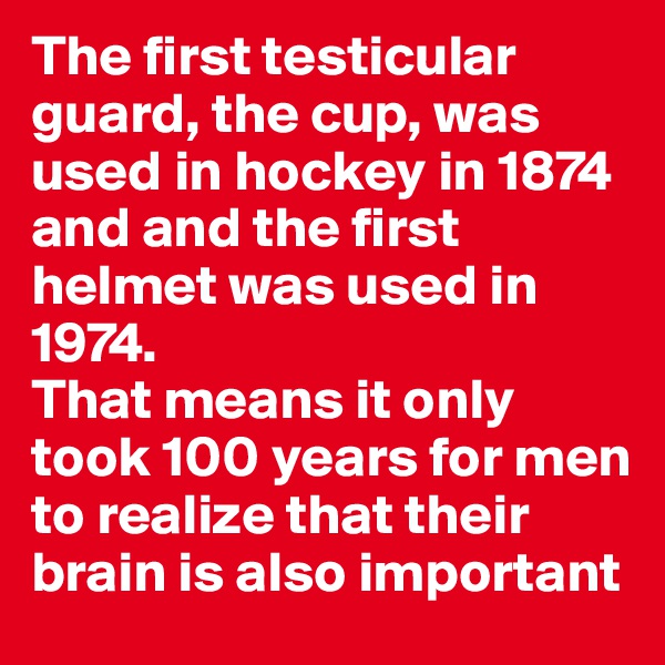 The first testicular guard, the cup, was used in hockey in 1874 and and the first helmet was used in 1974.
That means it only took 100 years for men to realize that their brain is also important