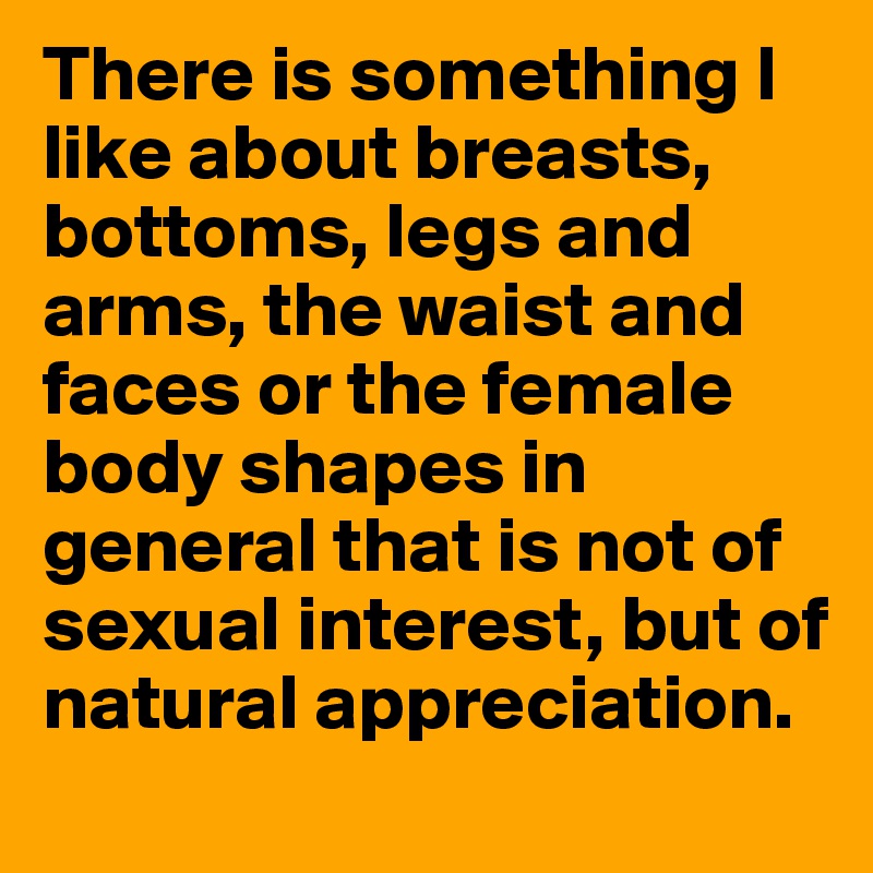 There is something I like about breasts, bottoms, legs and arms, the waist and faces or the female body shapes in general that is not of sexual interest, but of natural appreciation. 