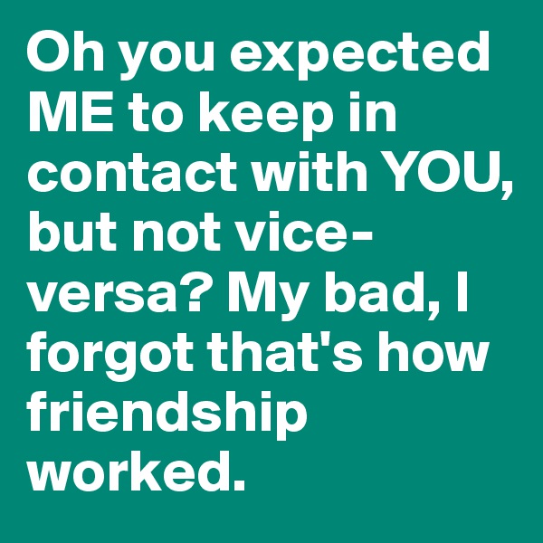 Oh you expected ME to keep in contact with YOU, but not vice-versa? My bad, I forgot that's how friendship worked.