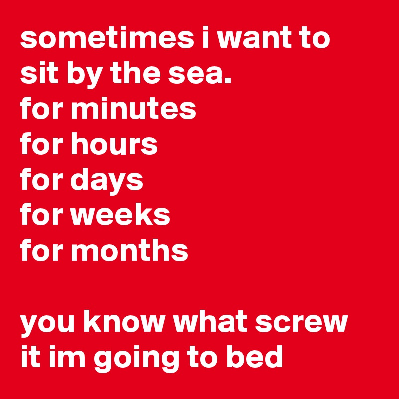 sometimes i want to sit by the sea.
for minutes
for hours
for days
for weeks
for months

you know what screw it im going to bed