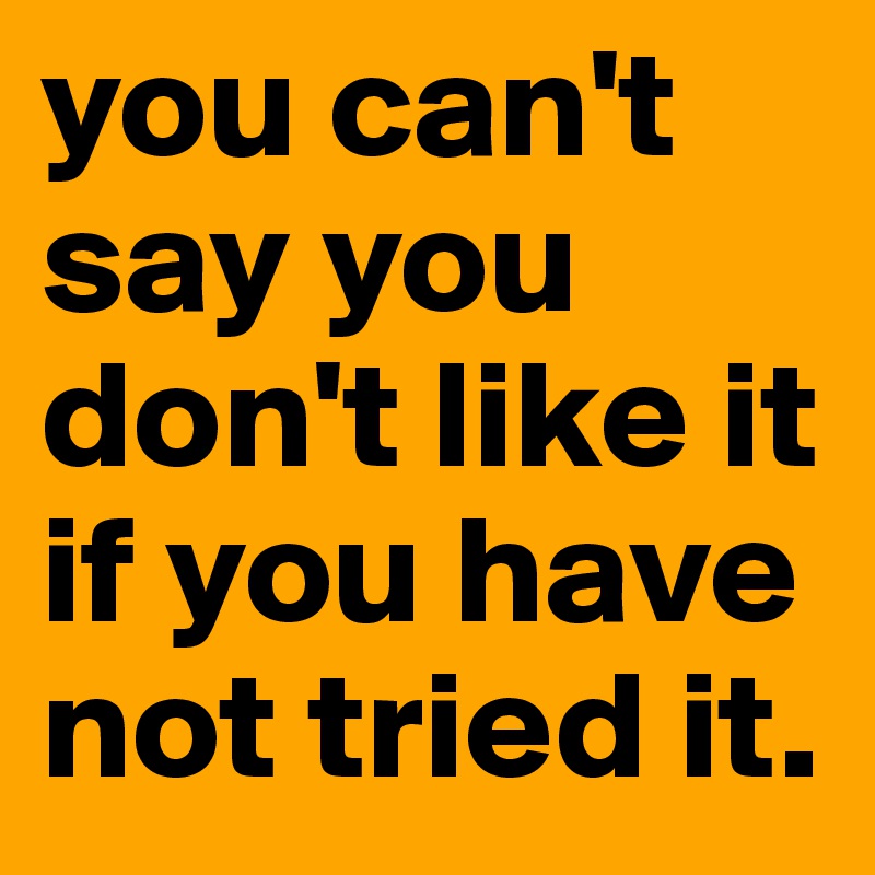 you can't say you don't like it if you have not tried it.