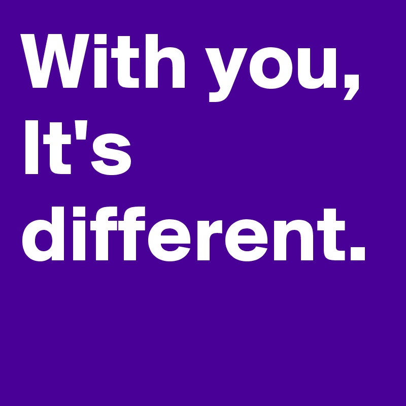 With you, It's different.