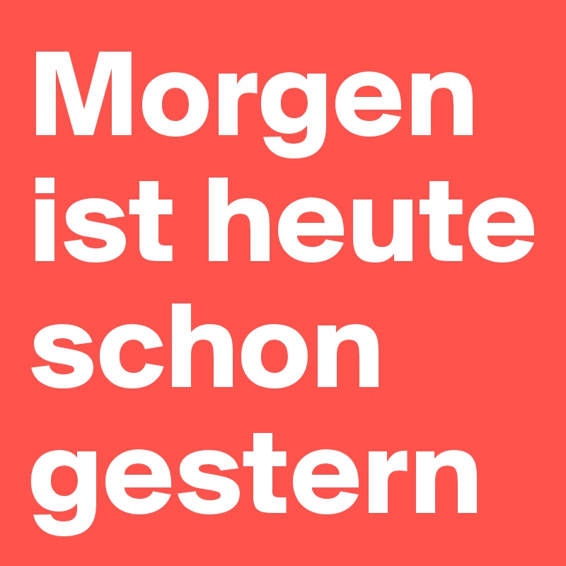 Morgen ist heute schon 
gestern