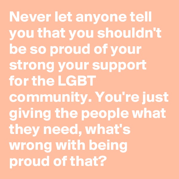 Never let anyone tell you that you shouldn't be so proud of your strong your support for the LGBT community. You're just giving the people what they need, what's wrong with being proud of that?