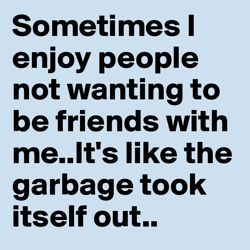 Sometimes I enjoy people not wanting to be friends with me..It's like the garbage took itself out..