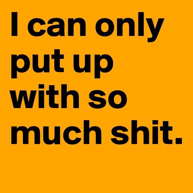 I can only put up with so much shit.
