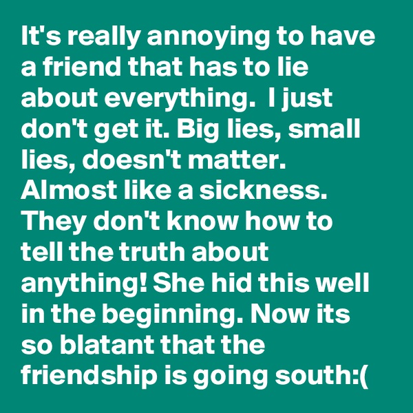 It's really annoying to have a friend that has to lie about everything.  I just don't get it. Big lies, small lies, doesn't matter. Almost like a sickness.  They don't know how to tell the truth about anything! She hid this well in the beginning. Now its so blatant that the friendship is going south:(
