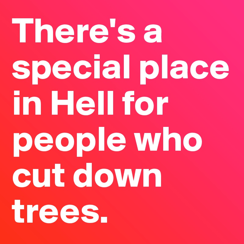 there-s-a-special-place-in-hell-for-people-who-cut-down-trees-post