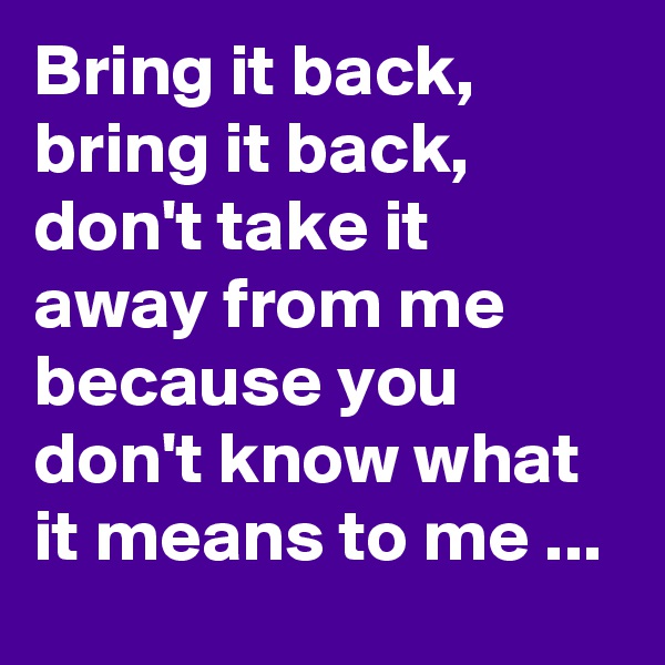 Bring it back, bring it back, don't take it away from me because you don't know what it means to me ... 