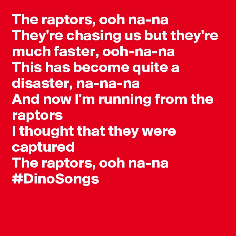 The raptors, ooh na-na
They're chasing us but they're much faster, ooh-na-na
This has become quite a disaster, na-na-na
And now I'm running from the raptors
I thought that they were captured
The raptors, ooh na-na
#DinoSongs