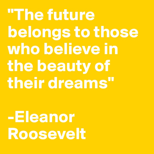 "The future belongs to those who believe in the beauty of their dreams"

-Eleanor Roosevelt