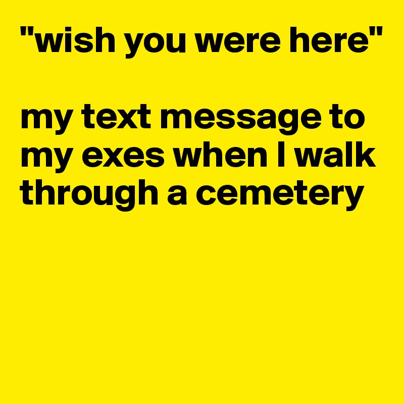 "wish you were here"

my text message to my exes when I walk through a cemetery



