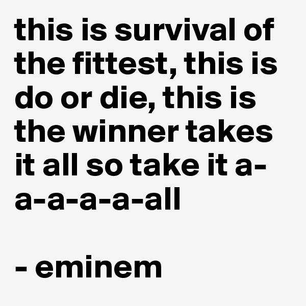 this is survival of the fittest, this is do or die, this is the winner takes it all so take it a-a-a-a-a-all 

- eminem 