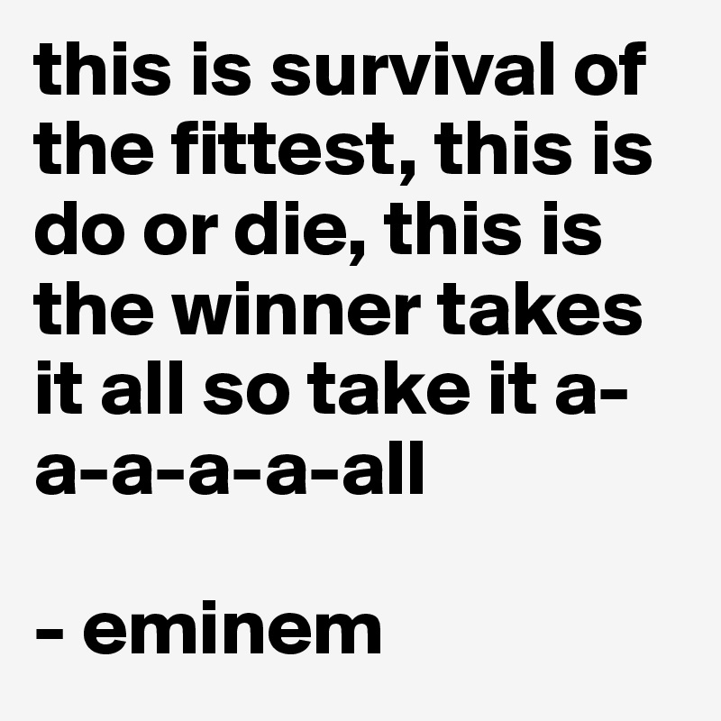 this is survival of the fittest, this is do or die, this is the winner takes it all so take it a-a-a-a-a-all 

- eminem 
