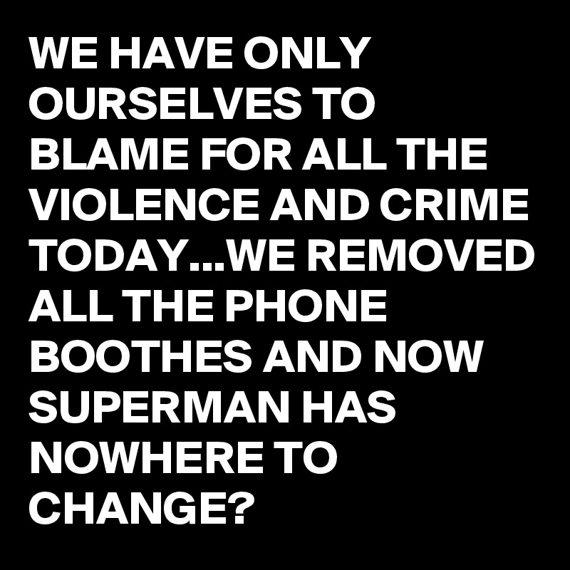 WE HAVE ONLY OURSELVES TO BLAME FOR ALL THE VIOLENCE AND CRIME TODAY...WE REMOVED ALL THE PHONE BOOTHES AND NOW SUPERMAN HAS NOWHERE TO CHANGE?