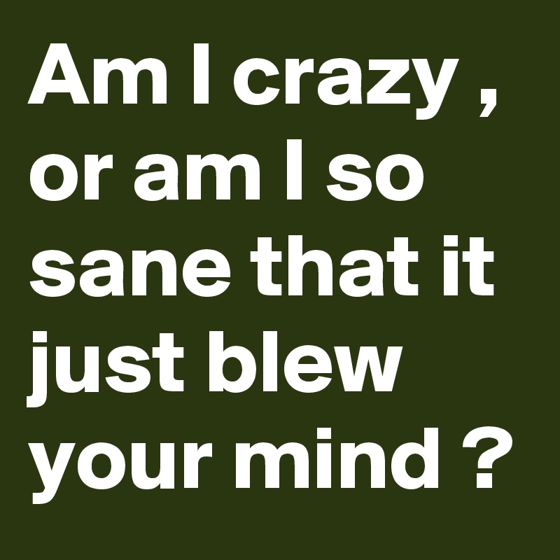 Am I crazy , or am I so sane that it just blew your mind ?