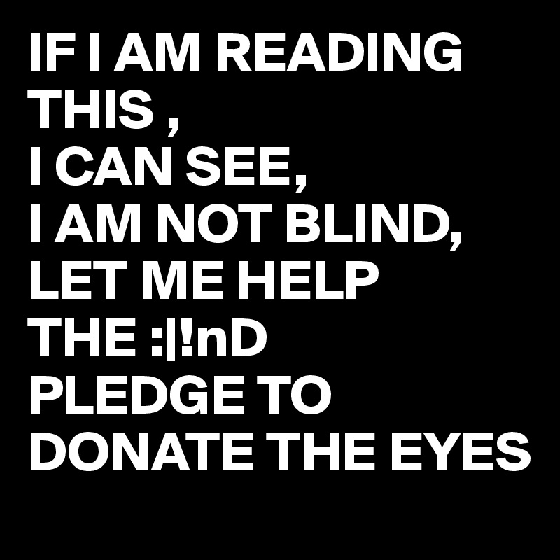 IF I AM READING 
THIS , 
I CAN SEE,
I AM NOT BLIND,
LET ME HELP THE :|!nD
PLEDGE TO DONATE THE EYES