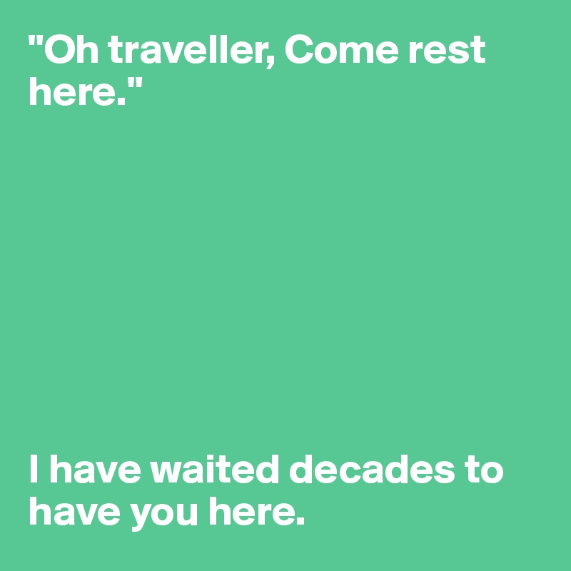 "Oh traveller, Come rest here."








I have waited decades to have you here.