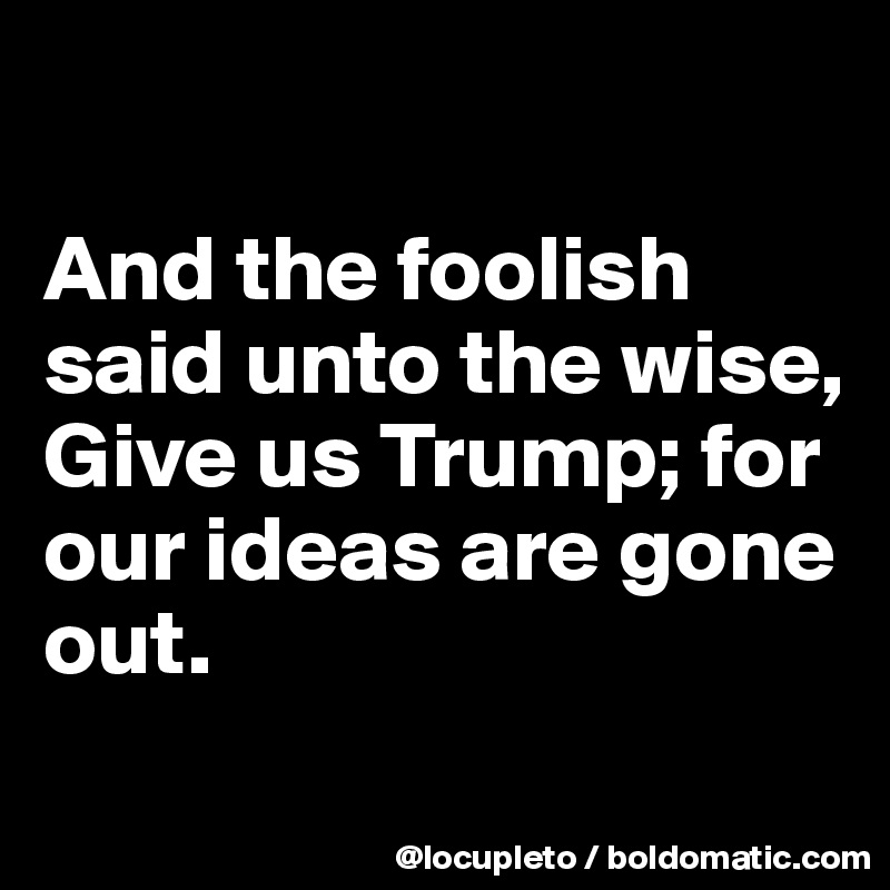 

And the foolish said unto the wise, Give us Trump; for our ideas are gone out.
