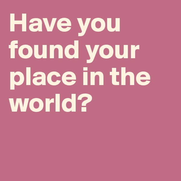 Have you found your place in the world? 

