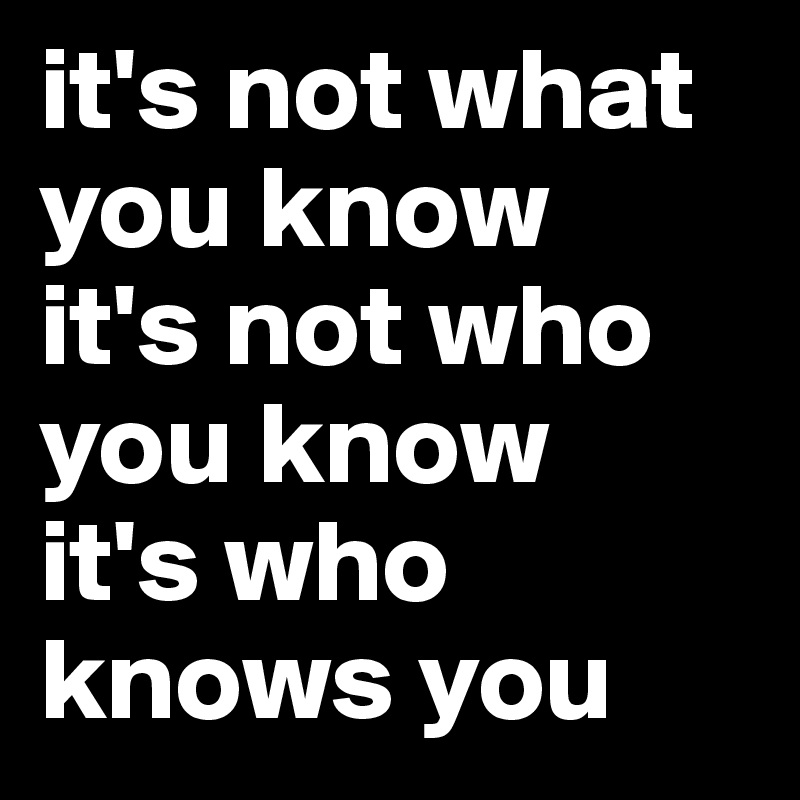 it's not what you know
it's not who you know
it's who knows you