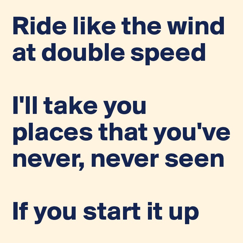 Ride like the wind at double speed

I'll take you places that you've never, never seen

If you start it up
