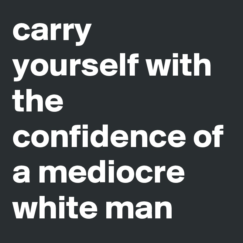 carry yourself with the confidence of a mediocre white man