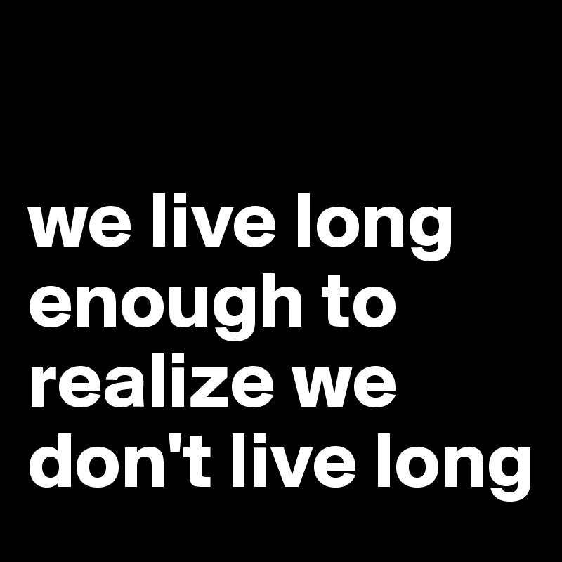 

we live long enough to realize we don't live long
