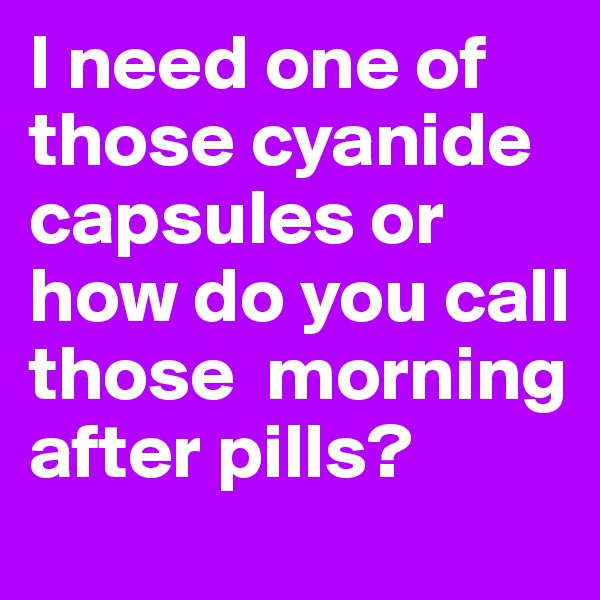 I need one of those cyanide capsules or how do you call those  morning after pills?