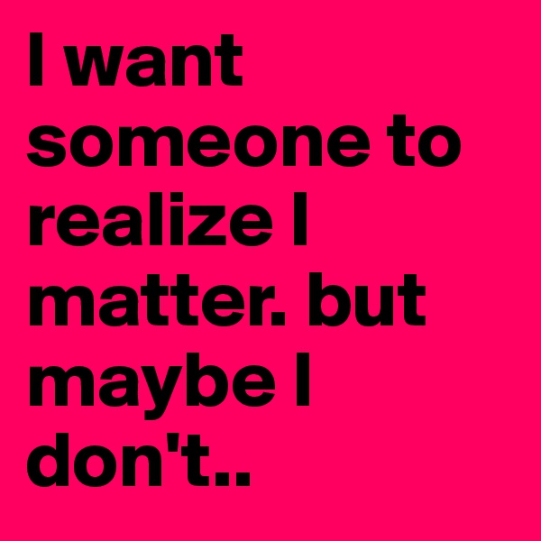 I want someone to realize I matter. but maybe I don't.. 