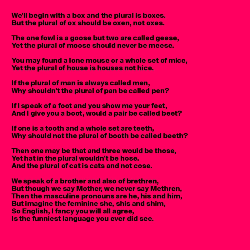 We'll begin with a box and the plural is boxes.
But the plural of ox should be oxen, not oxes.

The one fowl is a goose but two are called geese,
Yet the plural of moose should never be meese.

You may found a lone mouse or a whole set of mice,
Yet the plural of house is houses not hice.

If the plural of man is always called men,
Why shouldn't the plural of pan be called pen?

If I speak of a foot and you show me your feet,
And I give you a boot, would a pair be called beet?

If one is a tooth and a whole set are teeth,
Why should not the plural of booth be called beeth?

Then one may be that and three would be those,
Yet hat in the plural wouldn't be hose.
And the plural of cat is cats and not cose.

We speak of a brother and also of brethren,
But though we say Mother, we never say Methren,
Then the masculine pronouns are he, his and him,
But imagine the feminine she, shis and shim,
So English, I fancy you will all agree,
Is the funniest language you ever did see.
