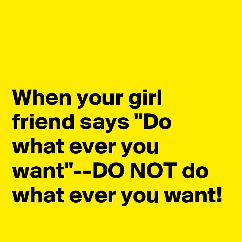 


When your girl friend says "Do what ever you want"--DO NOT do what ever you want!