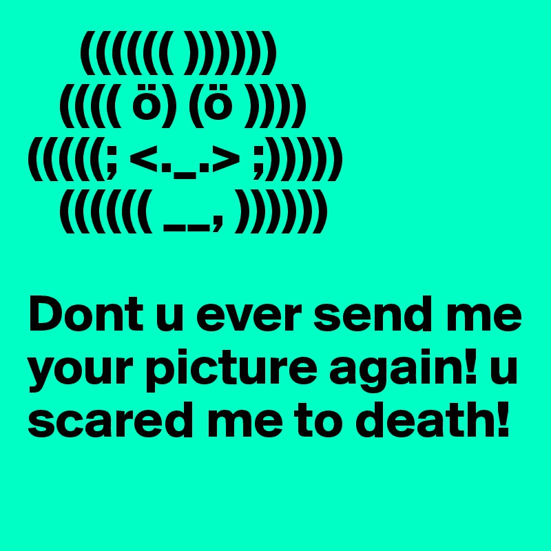      (((((( ))))))
   (((( ö) (ö ))))
(((((; <._.> ;)))))
   (((((( __, ))))))

Dont u ever send me your picture again! u scared me to death!
