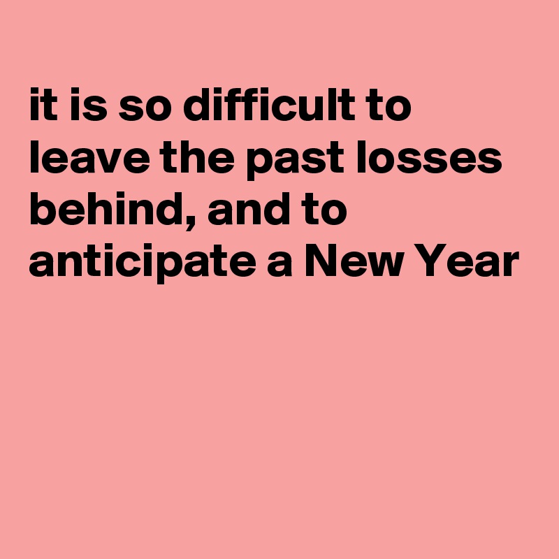 
it is so difficult to leave the past losses behind, and to anticipate a New Year



