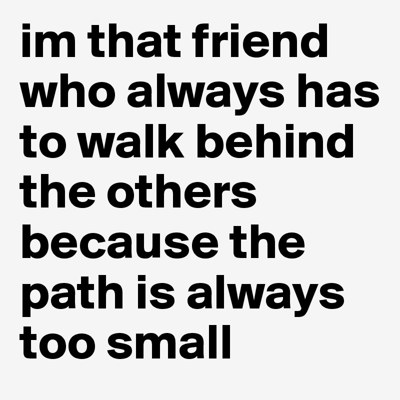 im that friend who always has to walk behind the others because the path is always too small