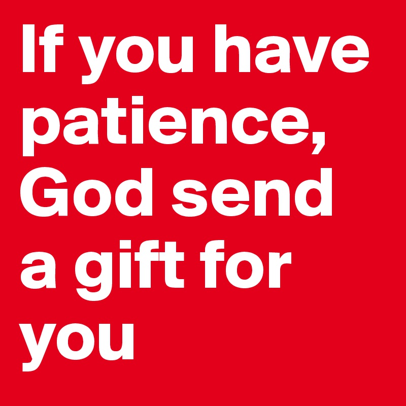 If you have patience, God send  a gift for you