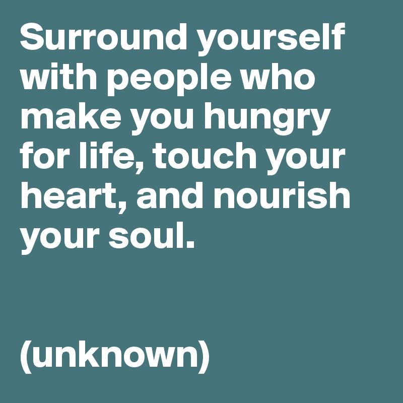 Surround yourself with people who make you hungry for life, touch your heart, and nourish your soul.


(unknown)