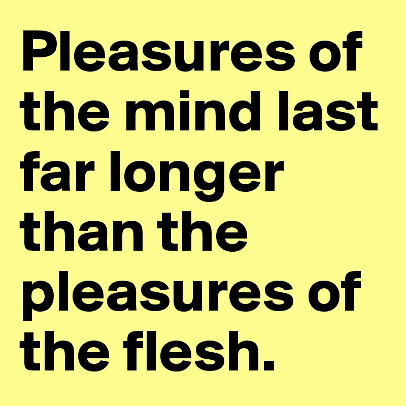 Pleasures of the mind last far longer than the pleasures of the flesh.