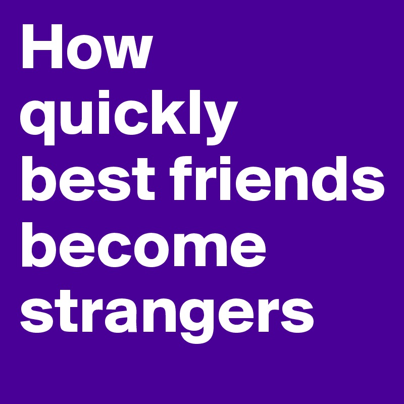 How does a best friend become a complete stranger?